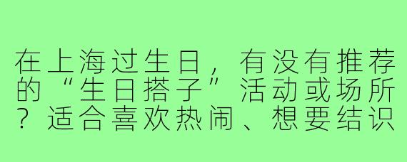 在上海过生日，有没有推荐的“生日搭子”活动或场所？适合喜欢热闹、想要结识新朋友的人！