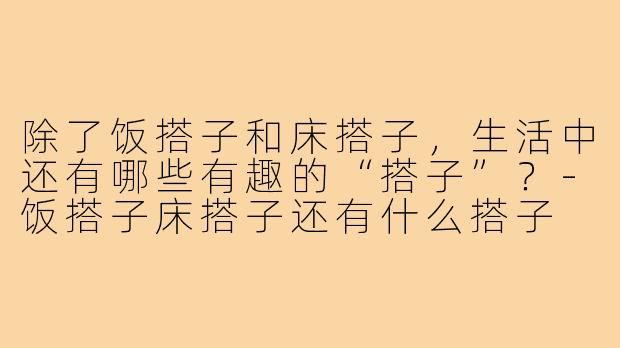 除了饭搭子和床搭子,生活中还有哪些有趣的“搭子”?-饭搭子床搭子还有什么搭子