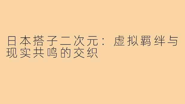 日本搭子二次元：虚拟羁绊与现实共鸣的交织