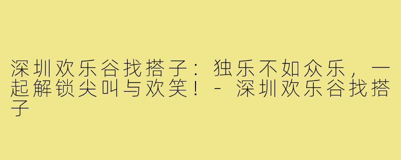 深圳欢乐谷找搭子：独乐不如众乐，一起解锁尖叫与欢笑！-深圳欢乐谷找搭子