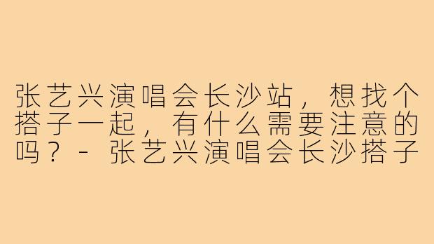 张艺兴演唱会长沙站,想找个搭子一起,有什么需要注意的吗?-张艺兴演唱会长沙搭子