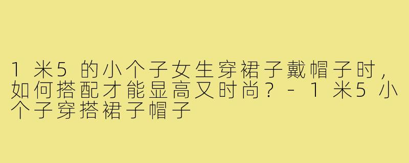 1米5的小个子女生穿裙子戴帽子时,如何搭配才能显高又时尚?-1米5小个子穿搭裙子帽子