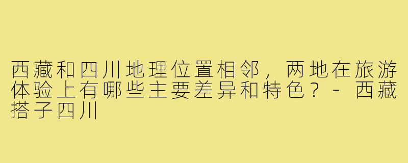 西藏和四川地理位置相邻，两地在旅游体验上有哪些主要差异和特色？-西藏搭子四川