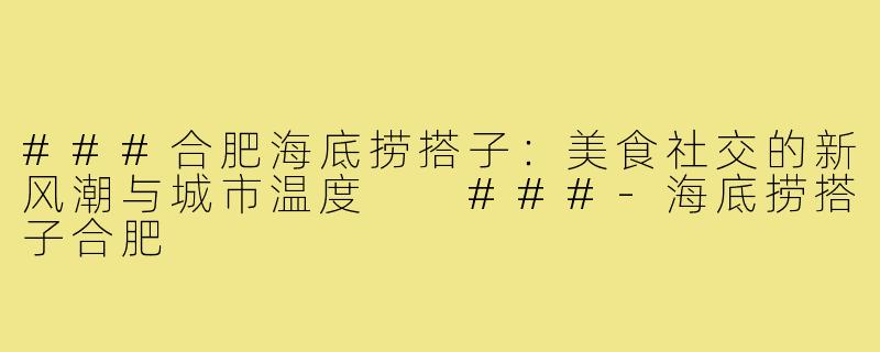 ###合肥海底捞搭子：美食社交的新风潮与城市温度

###-海底捞搭子合肥