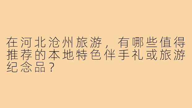 在河北沧州旅游,有哪些值得推荐的本地特色伴手礼或旅游纪念品?