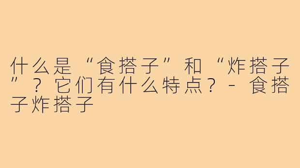 什么是“食搭子”和“炸搭子”？它们有什么特点？-食搭子炸搭子