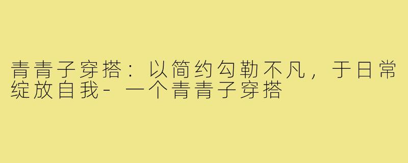 青青子穿搭：以简约勾勒不凡，于日常绽放自我-一个青青子穿搭