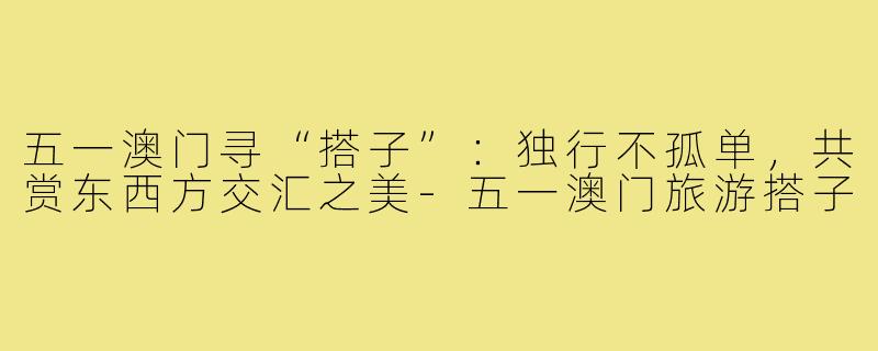 五一澳门寻“搭子”：独行不孤单，共赏东西方交汇之美-五一澳门旅游搭子