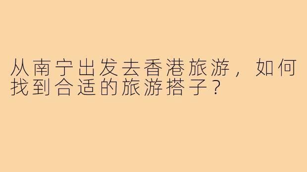 从南宁出发去香港旅游，如何找到合适的旅游搭子？