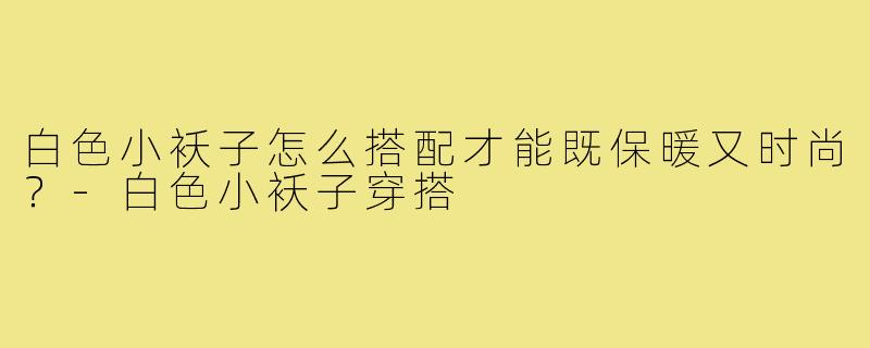 白色小袄子怎么搭配才能既保暖又时尚？-白色小袄子穿搭