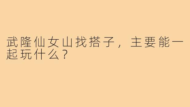 武隆仙女山找搭子，主要能一起玩什么？