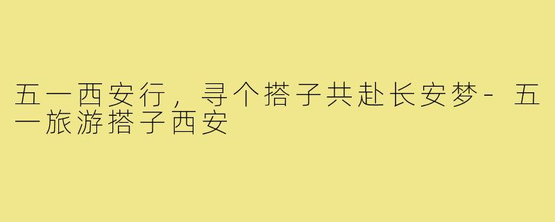 五一西安行，寻个搭子共赴长安梦-五一旅游搭子西安