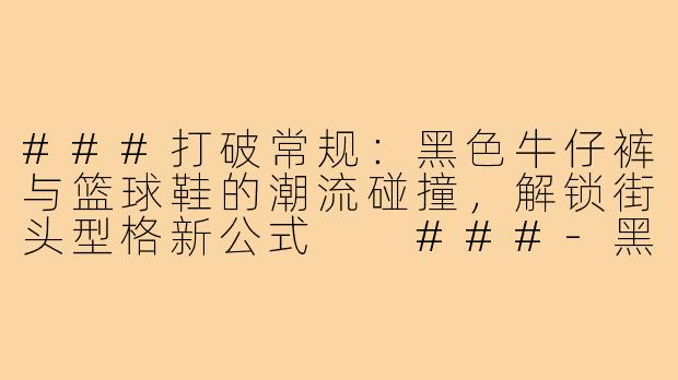 ###打破常规：黑色牛仔裤与篮球鞋的潮流碰撞，解锁街头型格新公式

###-黑色牛子裤配篮球鞋穿搭