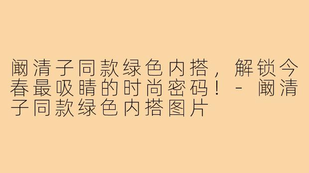 阚清子同款绿色内搭，解锁今春最吸睛的时尚密码！-阚清子同款绿色内搭图片