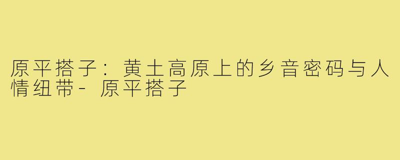 原平搭子：黄土高原上的乡音密码与人情纽带-原平搭子