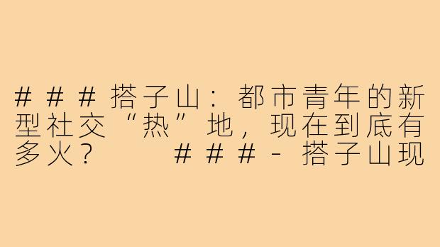 ###搭子山：都市青年的新型社交“热”地，现在到底有多火？

###-搭子山现在火吗