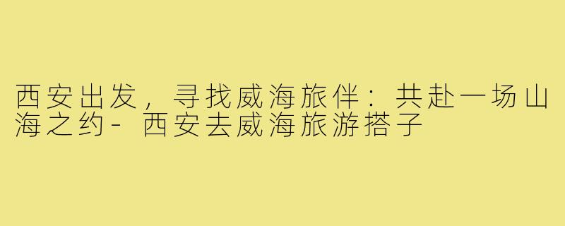 西安出发，寻找威海旅伴：共赴一场山海之约-西安去威海旅游搭子