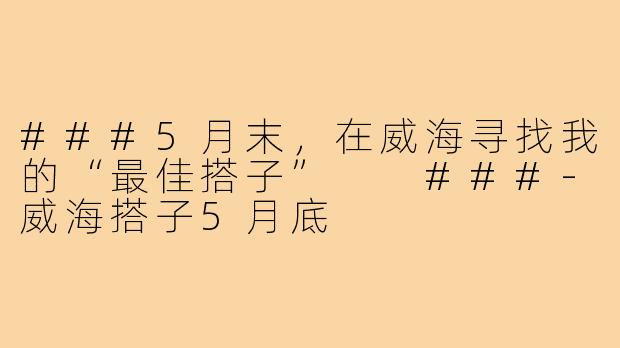 ###5月末，在威海寻找我的“最佳搭子”

###-威海搭子5月底