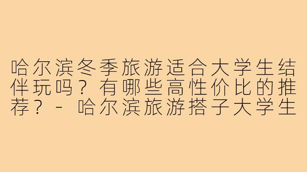 哈尔滨冬季旅游适合大学生结伴玩吗？有哪些高性价比的推荐？-哈尔滨旅游搭子大学生