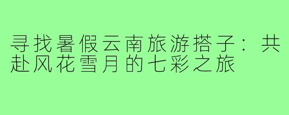 寻找暑假云南旅游搭子：共赴风花雪月的七彩之旅