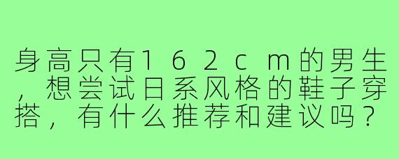 身高只有162cm的男生，想尝试日系风格的鞋子穿搭，有什么推荐和建议吗？