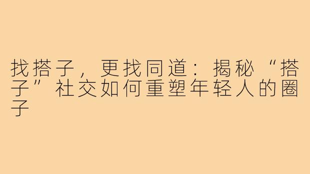 找搭子，更找同道：揭秘“搭子”社交如何重塑年轻人的圈子