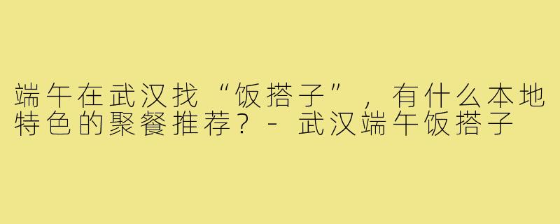 端午在武汉找“饭搭子”，有什么本地特色的聚餐推荐？-武汉端午饭搭子