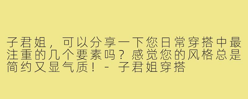 子君姐，可以分享一下您日常穿搭中最注重的几个要素吗？感觉您的风格总是简约又显气质！-子君姐穿搭