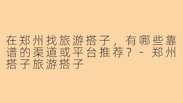 在郑州找旅游搭子,有哪些靠谱的渠道或平台推荐?-郑州搭子旅游搭子