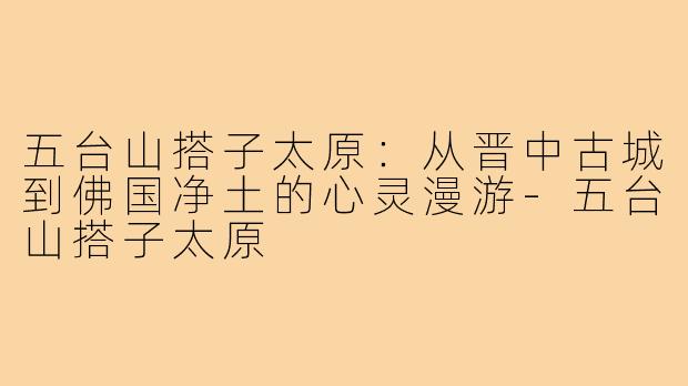 五台山搭子太原：从晋中古城到佛国净土的心灵漫游-五台山搭子太原