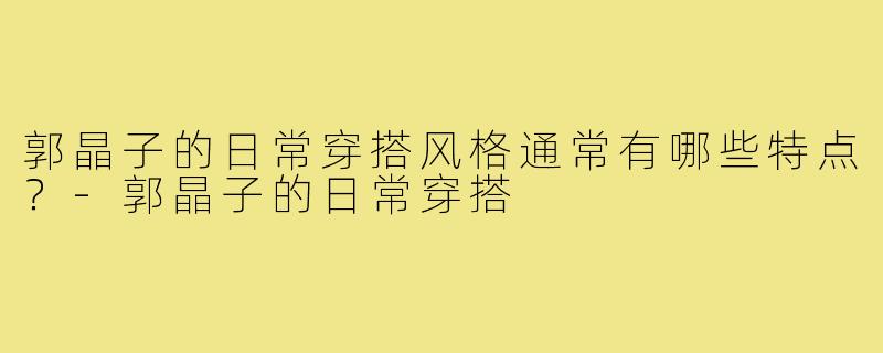 郭晶子的日常穿搭风格通常有哪些特点？-郭晶子的日常穿搭