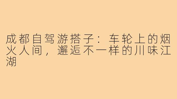 成都自驾游搭子：车轮上的烟火人间，邂逅不一样的川味江湖