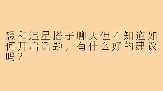 想和追星搭子聊天但不知道如何开启话题，有什么好的建议吗？