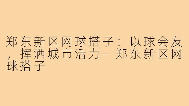 郑东新区网球搭子：以球会友，挥洒城市活力-郑东新区网球搭子