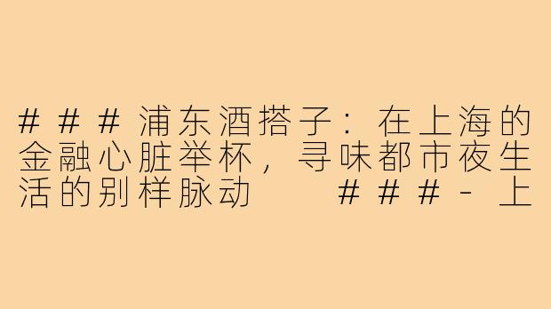 ###浦东酒搭子:在上海的金融心脏举杯,寻味都市夜生活的别样脉动
###-上海酒搭子浦东