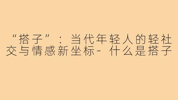 “搭子”：当代年轻人的轻社交与情感新坐标-什么是搭子