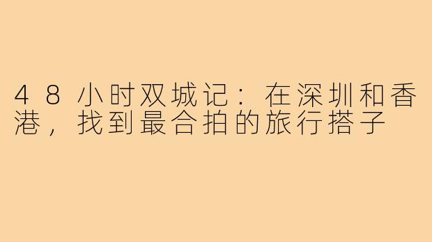 48小时双城记：在深圳和香港，找到最合拍的旅行搭子