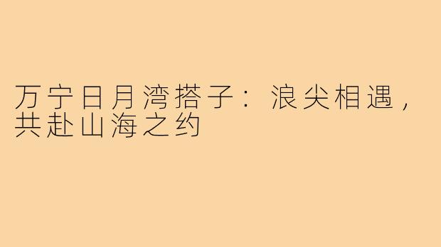 万宁日月湾搭子：浪尖相遇，共赴山海之约