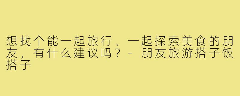 想找个能一起旅行、一起探索美食的朋友，有什么建议吗？-朋友旅游搭子饭搭子