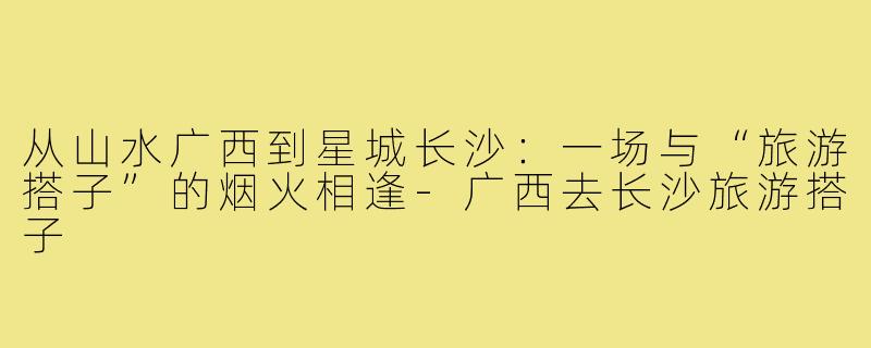 从山水广西到星城长沙：一场与“旅游搭子”的烟火相逢-广西去长沙旅游搭子