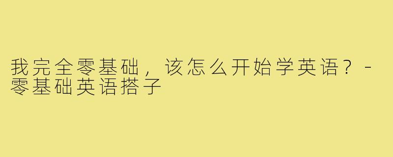 我完全零基础,该怎么开始学英语?-零基础英语搭子