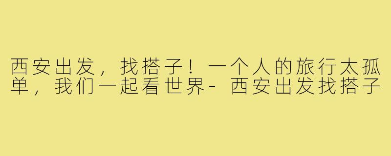 西安出发，找搭子！一个人的旅行太孤单，我们一起看世界-西安出发找搭子