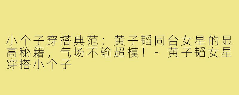 小个子穿搭典范：黄子韬同台女星的显高秘籍，气场不输超模！-黄子韬女星穿搭小个子