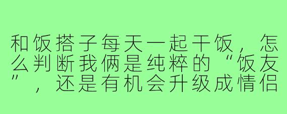 和饭搭子每天一起干饭，怎么判断我俩是纯粹的“饭友”，还是有机会升级成情侣？