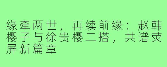 缘牵两世，再续前缘：赵韩樱子与徐贵樱二搭，共谱荧屏新篇章