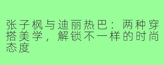张子枫与迪丽热巴：两种穿搭美学，解锁不一样的时尚态度
