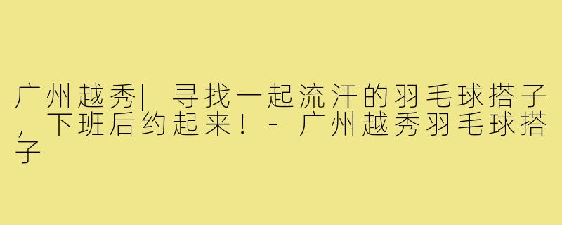 广州越秀|寻找一起流汗的羽毛球搭子，下班后约起来！-广州越秀羽毛球搭子