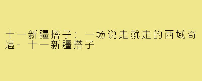 十一新疆搭子：一场说走就走的西域奇遇-十一新疆搭子