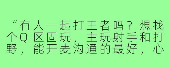 “有人一起打王者吗？想找个Q区固玩，主玩射手和打野，能开麦沟通的最好，心态好不压力，一起上分开心游戏！”