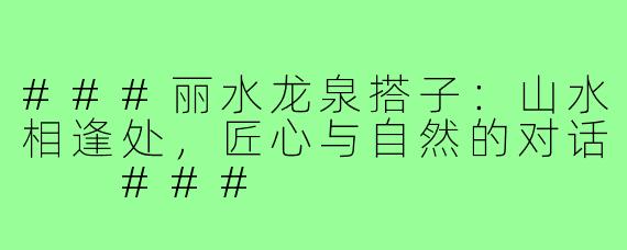 ###丽水龙泉搭子：山水相逢处，匠心与自然的对话

###